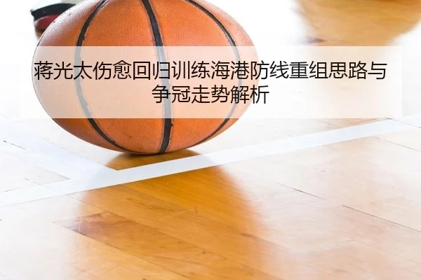 蒋光太伤愈回归训练海港防线重组思路与争冠走势解析